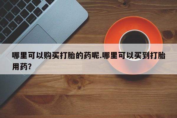 私人卖的打胎药正规吗吗哪里可以购买打胎的药呢.哪里可以买到打胎用药？