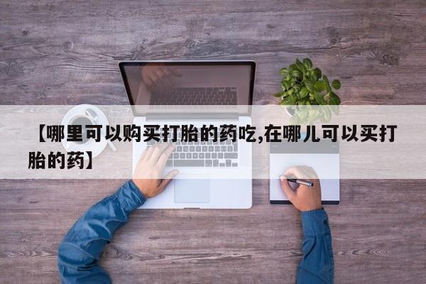 私人卖的打胎药正规吗吗【哪里可以购买打胎的药吃,在哪儿可以买打胎的药】