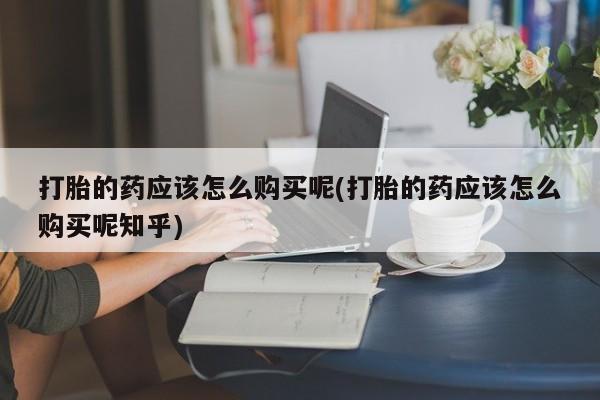私人卖的打胎药正规吗吗打胎的药应该怎么购买呢(打胎的药应该怎么购买呢知乎)